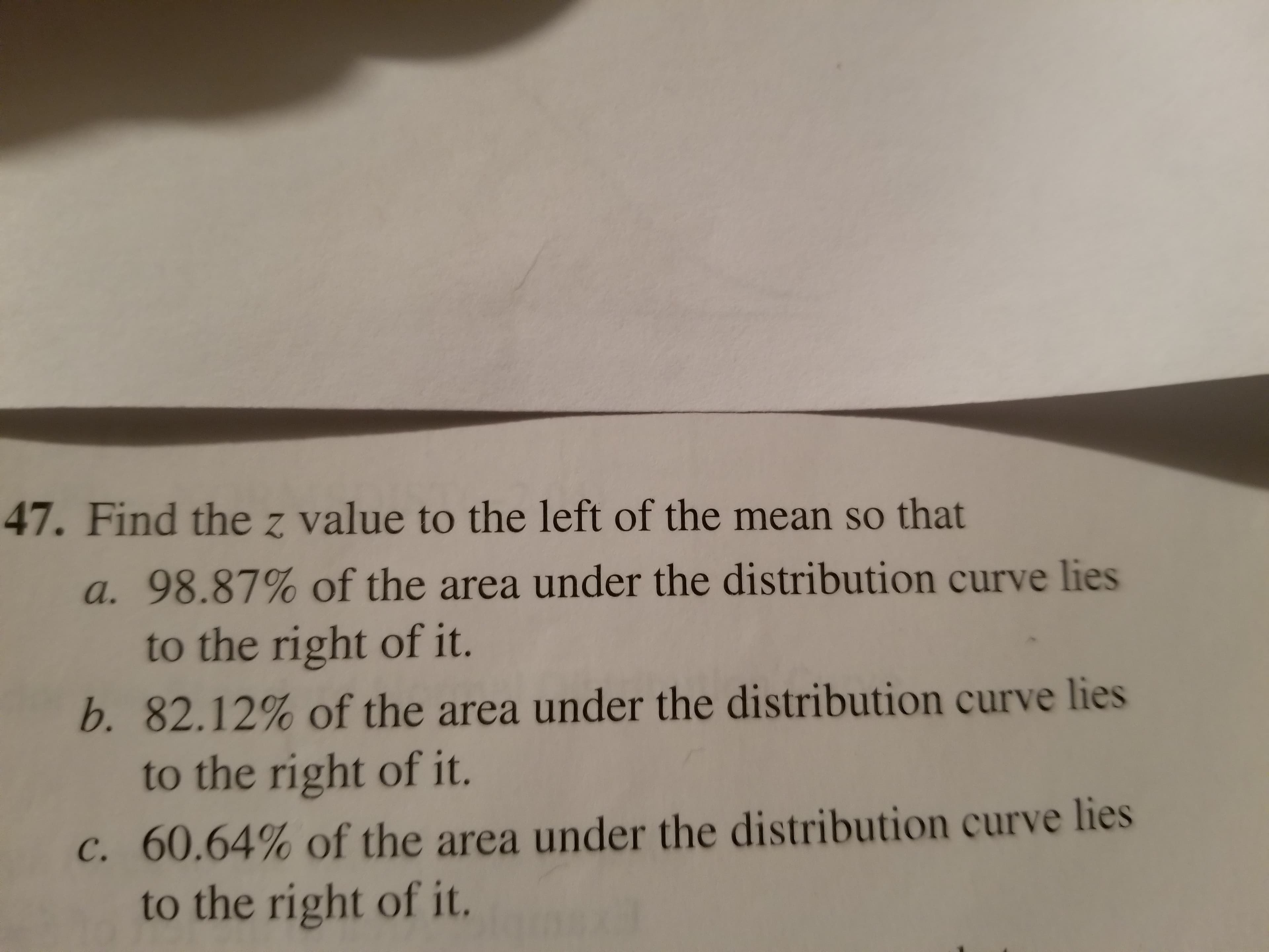 47. Find the z value to the left of the mean so that
a. 98.87% of the area under the distribution curve lies
b. 82.12% of the area under the distribution curve lies
c, 60.64% of the area under the distribution curve lies
to the right of it.
to the right of it.
to the right of it.

