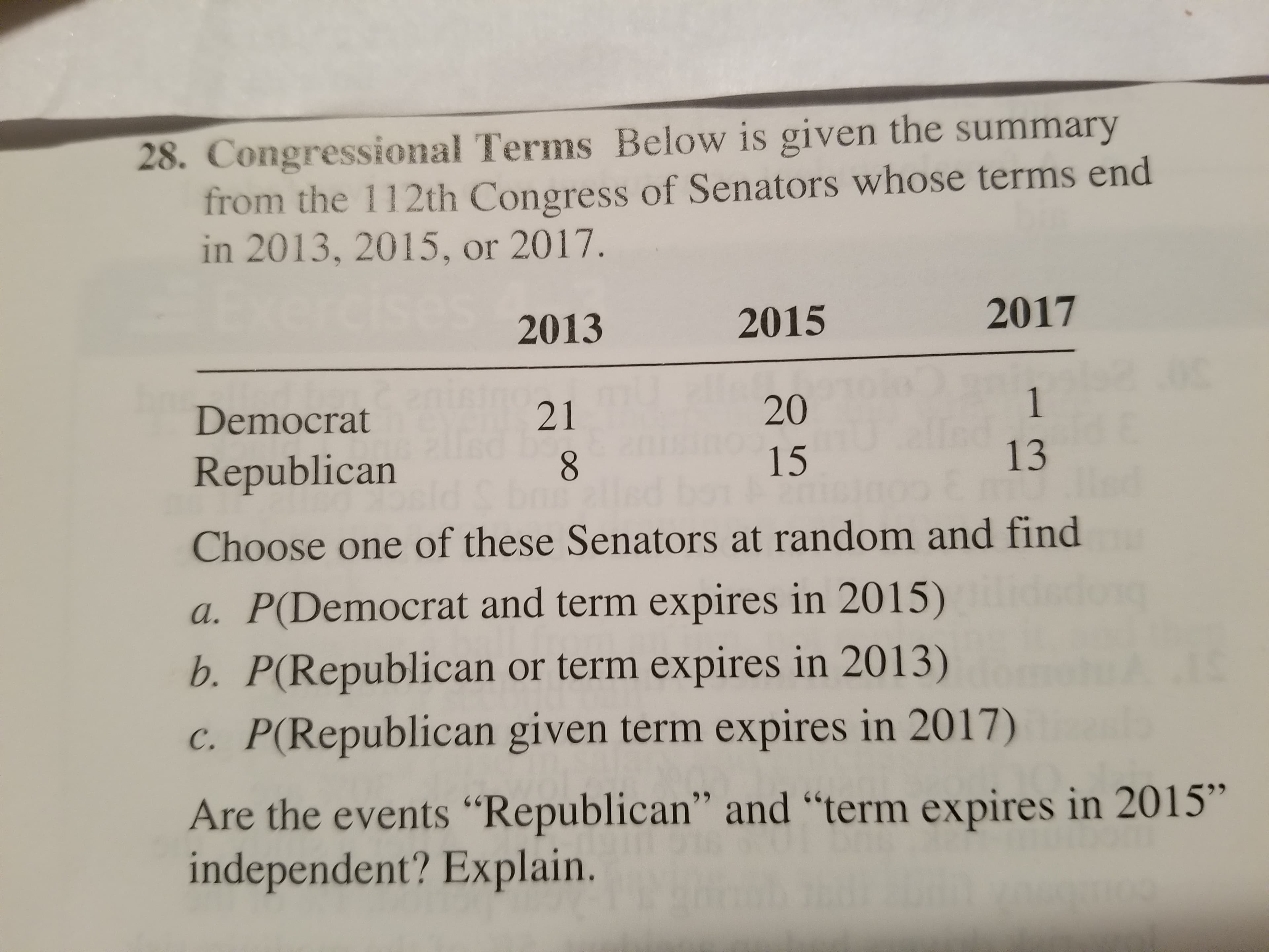 28. Congressional Terms Below is given the summary
from the 112th Congress of Senators whose terms end
in 2013, 2015, or 2017
2013
2015
2017
20
15
Democrat
Republican
Choose one of these Senators at random and find
a. P(Democrat and term expires in 2015)
b. P(Republican or term expires in 2013)
C. P(Republican given term expires in 2017)
Are the events "Republican" and "term expires in 2015"
independent? Explain.
21
13
