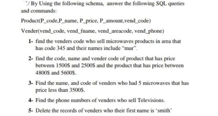 */By Using the following schema, answer the following SQL queries
and commands:
Product(P_code,P_name, P_price, P_amount,vend_code)
Vender(vend_code, vend_fname, vend_areacode, vend_phone)
1- find the venders code who sell microwaves products in area that
has code 345 and their names include "mur".
2- find the code, name and vender code of product that has price
between 1500$ and 2500$ and the product that has price between
4800$ and 5600s.
3- Find the name, and code of venders who had 5 microwaves that has
price less than 3500$.
4- Find the phone numbers of venders who sell Televisions.
5- Delete the records of venders who their first name is 'smith'
