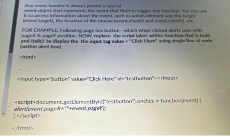 Any event handler is always passed a special
event object that represents the event that fired to trigger this function. You can use
it to access information about the event, such as which element was the target
(event.target), the location of the mouse (event.clientX and event.clientY), etc.
FOR EXAMPLE: Following page has button - which when clicked alerts user with
pageX & pageY position. NOW, replace the script (alert within function that is bold
and italic) to display the the input tag value = "Click Here" using single line of code
(within alert box).
<html>
<input type="button" value="Click Here" id="testbutton"></input>
...
<script>document.getElementByld("testbutton").onclick = function(event) {
alert(event.pageX+","+event.pageY);
};</script>
%3D
</html>
