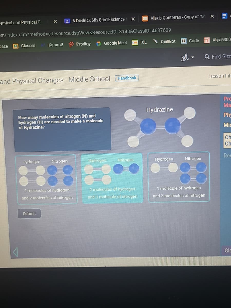 Alexis Contreras-Copy of 'W
emical and Physical Ch
A 6 Diedrick 6th Grade Science
m/index.cfm?method%3DcResource.dspView&ResourcelD=3143&ClassID=4637629
QuillBot
H Code
Alexis300
Ia IXL
A Classes
Kahoot! P Prodigy C Google Meet
pace
el -
Q Find Gizn
Lesson Inf
Handbook
and Physical Changes - Middle School
Pro
Ma
Hydrazine
Phy
How many molecules of nitrogen (N) and
hydrogen (H) are needed to make a molecule
of Hydrazine?
Mix
Ch
Ch
Rev
Hydrogen
Nitrogen
Hlydrogen
Nitrogen
Hydrogen
Nitrogen
1 molecule of hydrogen
2 molecules of hydrogen
and 1 molecule af nitrogen
2 molecules of hydrogen
and 2 molecules of nitrogen
and 2 molecules of nitrogen
Submit
Glo
