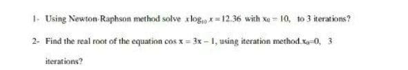 1- Using Newton Raphson method solve x log,, *= 12.36 with xa = 10, to 3 iterations?
2- Find the real root of the equation cos x = 3x -1, using iteration method.Xy-0, 3
iterations?
