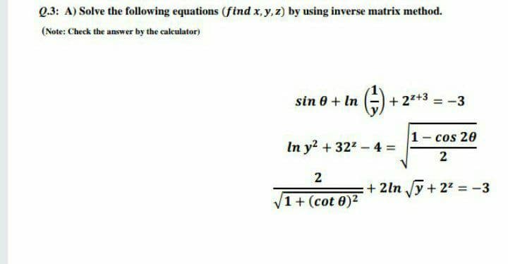 Q.3: A) Solve the following equations (find x, y, z) by using inverse matrix method.
(Note: Check the answer by the calculator)
sin 0 + In (-) + 2+3 = -3
1- cos 20
In y? + 322 - 4 =
2
2
+ 2ln y + 27 = -3
/1+(cot 0)2
