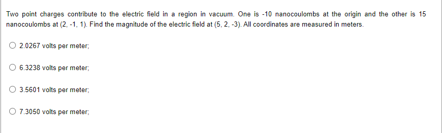 Two point charges contribute to the electric field in a region in vacuum. One is -10 nanocoulombs at the origin and the other is 15
nanocoulombs at (2, -1, 1). Find the magnitude of the electric field at (5, 2, -3). All coordinates are measured in meters.
2.0267 volts per meter;
6.3238 volts per meter;
3.5601 volts per meter;
O 7.3050 volts per meter;
