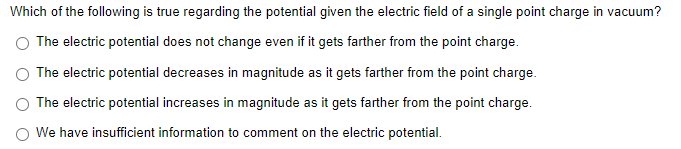 Which of the following is true regarding the potential given the electric field of a single point charge in vacuum?
O The electric potential does not change even if it gets farther from the point charge.
The electric potential decreases in magnitude as it gets farther from the point charge.
The electric potential increases in magnitude as it gets farther from the point charge.
O We have insufficient information to comment on the electric potential.

