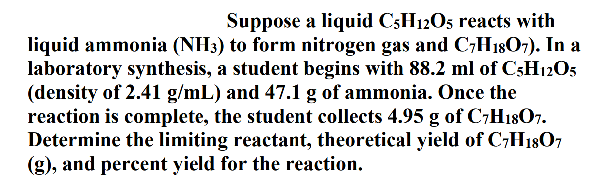 Suppose a liquid C5H12O5 reacts with
liquid ammonia (NH3) to form nitrogen gas and C7H1807). In a
laboratory synthesis, a student begins with 88.2 ml of C5H12O5
(density of 2.41 g/mL) and 47.1 g of ammonia. Once the
reaction is complete, the student collects 4.95 g of C7H1807.
Determine the limiting reactant, theoretical yield of C,H1807
(g), and percent yield for the reaction.
