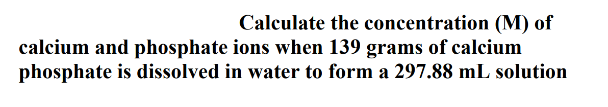 Calculate the concentration (M) of
calcium and phosphate ions when 139 grams of calcium
phosphate is dissolved in water to form a 297.88 mL solution
