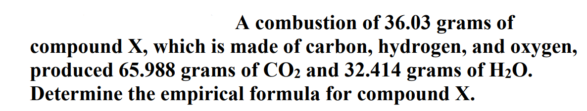 A combustion of 36.03 grams of
compound X, which is made of carbon, hydrogen, and oxygen,
produced 65.988 grams of CO2 and 32.414 grams of H2O.
Determine the empirical formula for compound X.
