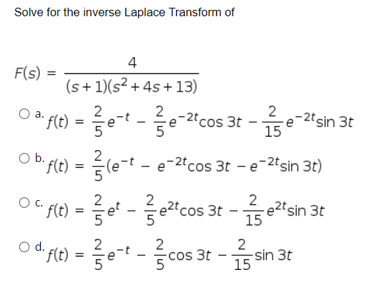 Solve for the inverse Laplace Transform of
4
F(s) =
(s+ 1)(s? + 4s + 13)
2
e-2°cos 3t
5
2
e-2tsin 3t
15
a.
'f(t)
5
b.
2
f(t)
le-t - e-2tcos 3t - e-2tsin 3t)
O pe) = e -cos 3t -esin 3t
2 @2t sin 3t
15
' f(t)
fit) = ert-등c
2
2
-Cos 3t
d.
15
sin 3t
5
