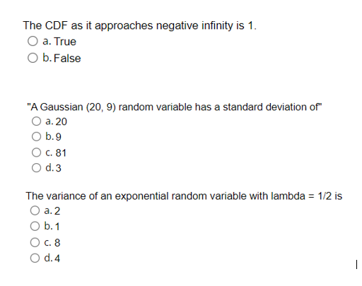 The CDF as it approaches negative infinity is 1.
O a. True
O b. False
"A Gaussian (20, 9) random variable has a standard deviation of"
O a. 20
b.9
c. 81
od.3
The variance of an exponential random variable with lambda = 1/2 is
a. 2
O b. 1
О с. 8
O d.4
