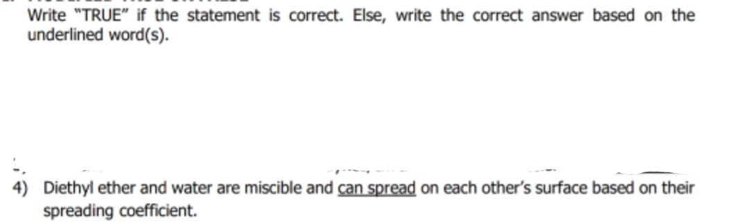 Write "TRUE" if the statement is correct. Else, write the correct answer based on the
underlined word(s).
4) Diethyl ether and water are miscible and can spread on each other's surface based on their
spreading coefficient.
