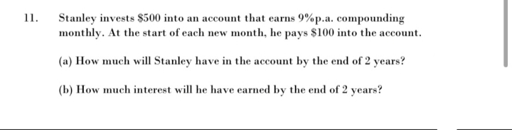 11.
Stanley invests $500 into an account that earns 9% p.a. compounding
monthly. At the start of each new month, he pays $100 into the account.
(a) How much will Stanley have in the account by the end of 2 years?
(b) How much interest will he have earned by the end of 2 years?