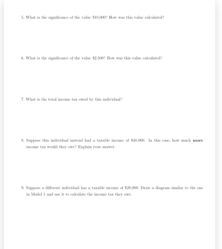 5. What is the significance of the value $10,000? How was this value calculated?
6. What is the significance of the value $2,500? How was this value calculated?
7. What is the total income tax owed by this individual?
8. Suppose this individual instead had a taxable income of $48,000. In this case, how much more
income tax would they owe? Explain your answer.
9. Suppose a different individual has a taxable income of $28,000. Draw a diagram similar to the one
in Model 1 and use it to calculate the income tax they owe.