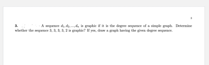 3
3.
A sequence d₁, d2,..., dn is graphic if it is the degree sequence of a simple graph. Determine
whether the sequence 3, 3, 3, 3, 2 is graphic? If yes, draw a graph having the given degree sequence.