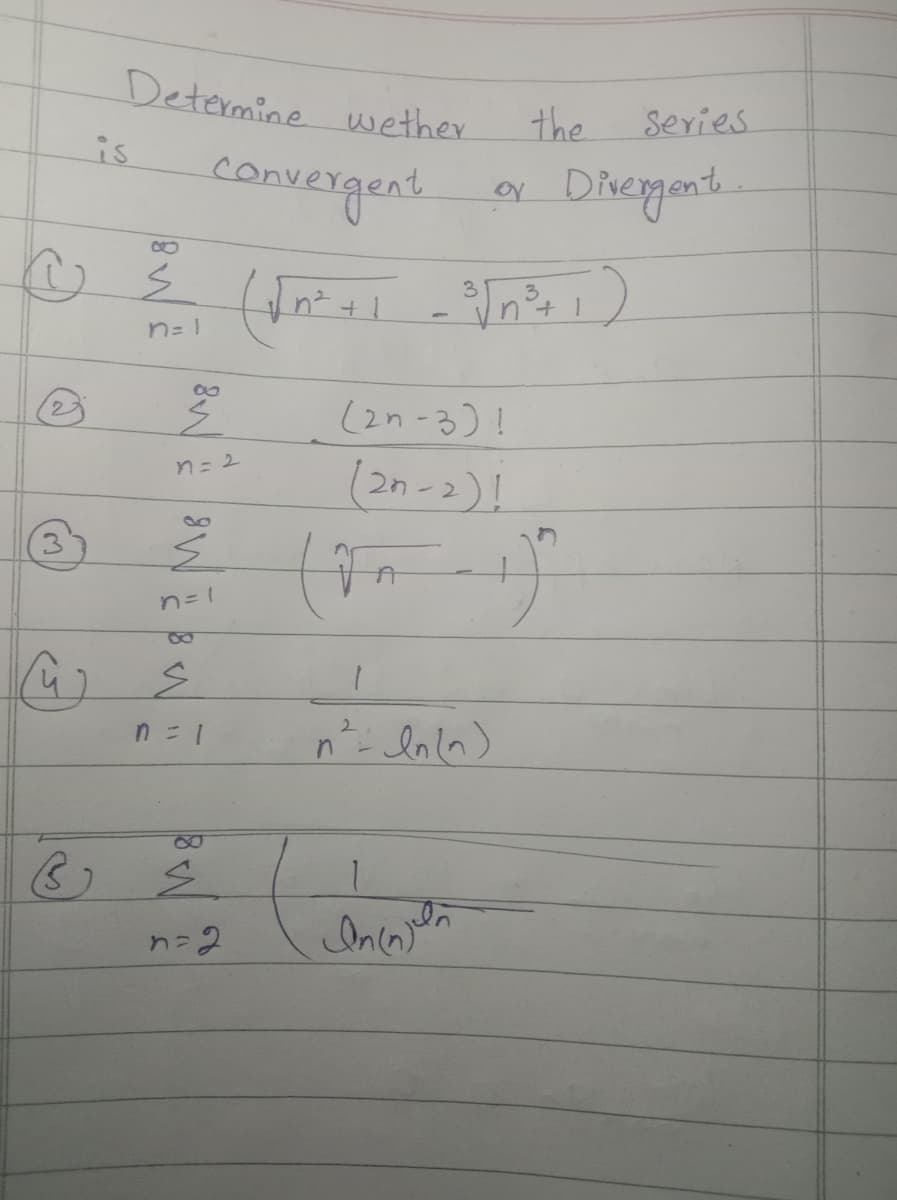 3
Determine wether.
3
is
convergent
~ ²
¾ (√²+1
(√²+1 -³√n²³+1)
n=1
8
Ź
n = 2
n=1
S
n = 1
n = 2
(2n-3)!
(2n-2)!
ton
the
1
2 ln(n)
1
In injaln
9
Series
Divergent