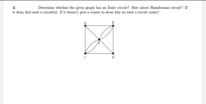 Determine whether the given graph has an Euler circuit? How about Hamiltonian circuit? If
2.
it does, find such a circuit(s). If it doesn't, give a reason to show why no such a circuit exists?
Ø
