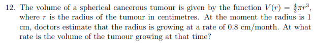 12. The volume of a spherical cancerous tumour is given by the function V(r) = {r³,
where r is the radius of the tumour in centimetres. At the moment the radius is 1
cm, doctors estimate that the radius is growing at a rate of 0.8 cm/month. At what
rate is the volume of the tumour growing at that time?
