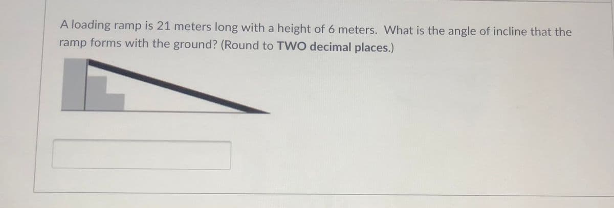 A loading ramp is 21 meters long with a height of 6 meters. What is the angle of incline that the
ramp forms with the ground? (Round to TVWO decimal places.)
