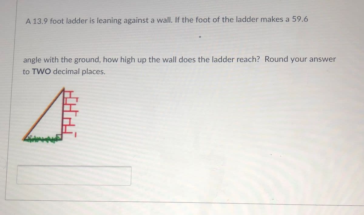 A 13.9 foot ladder is leaning against a wall. If the foot of the ladder makes a 59.6
angle with the ground, how high up the wall does the ladder reach? Round your answer
to TWO decimal places.
