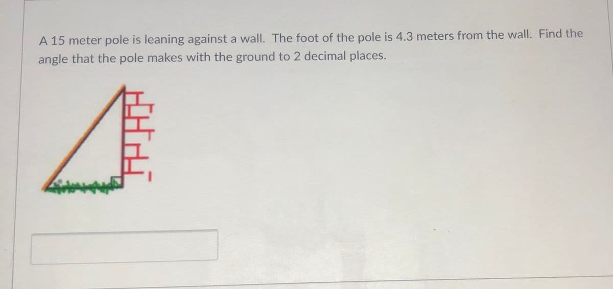 A 15 meter pole is leaning against a wall. The foot of the pole is 4.3 meters from the wall. Find the
angle that the pole makes with the ground to 2 decimal places.
