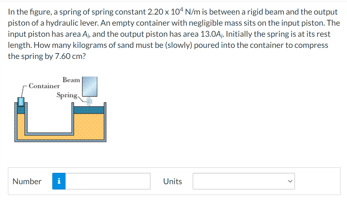 In the figure, a spring of spring constant 2.20 x 104 N/m is between a rigid beam and the output
piston of a hydraulic lever. An empty container with negligible mass sits on the input piston. The
input piston has area A₁, and the output piston has area 13.0A;. Initially the spring is at its rest
length. How many kilograms of sand must be (slowly) poured into the container to compress
the spring by 7.60 cm?
Container
Number
Beam
Spring
Units
>