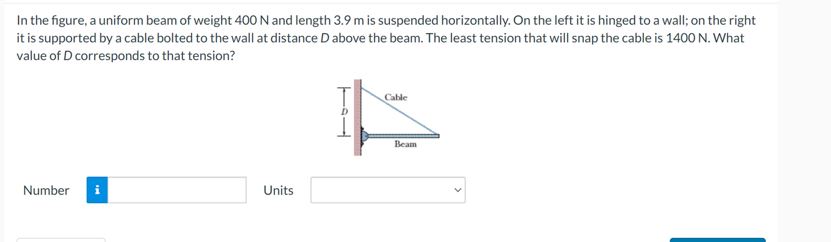 In the figure, a uniform beam of weight 400 N and length 3.9 m is suspended horizontally. On the left it is hinged to a wall; on the right
it is supported by a cable bolted to the wall at distance D above the beam. The least tension that will snap the cable is 1400 N. What
value of D corresponds to that tension?
Number
MO
Units
Cable
A
Beam