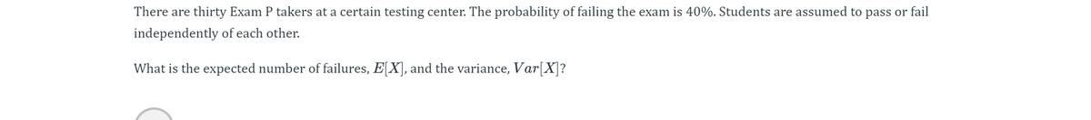 There are thirty Exam P takers at a certain testing center. The probability of failing the exam is 40%. Students are assumed to pass or fail
independently of each other.
What is the expected number of failures, E[X], and the variance, Var[X]?
