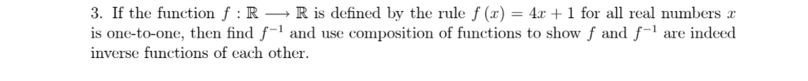 3. If the function f : R R is defined by the rule f (x) = 4x + 1 for all real numbers x
is one-to-one, then find f-1 and use composition of functions to show f and f-1 are indeed
inverse functions of each other.
