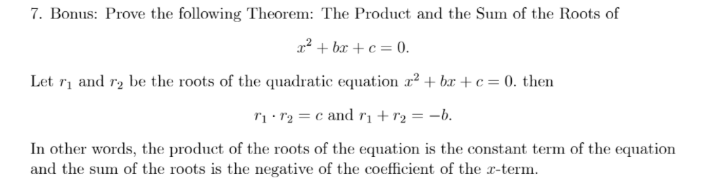 7. Bonus: Prove the following Theorem: The Product and the Sum of the Roots of
x² + bx + c = 0.
Let ri and r2 be the roots of the quadratic equation x2 + bx + c= 0. then
rị· r2 = c and r¡ + r2 = -b.
In other words, the product of the roots of the equation is the constant term of the equation
and the sum of the roots is the negative of the coefficient of the x-term.
