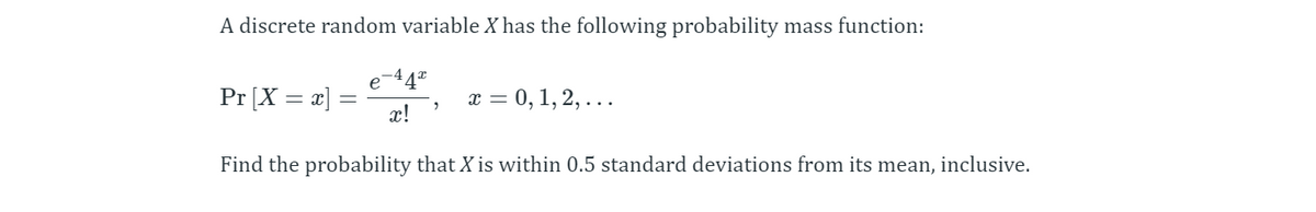 A discrete random variable X has the following probability mass function:
44"
Pr [X = x]
x = 0, 1, 2, ...
x!
Find the probability that X is within 0.5 standard deviations from its mean, inclusive.
