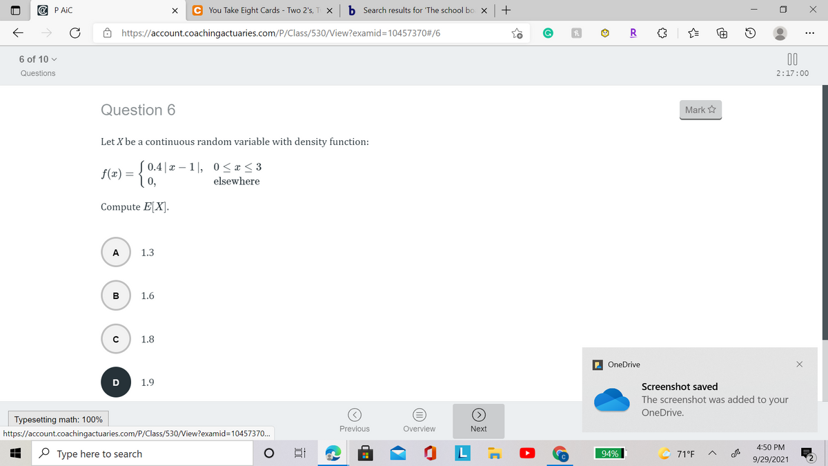 @ P AiC
C You Take Eight Cards - Two 2's, T X
b Search results for 'The school bo x +
https://account.coachingactuaries.com/P/Class/530/View?examid3D10457370#/6
R
6 of 10 v
00
Questions
2:17:00
Question 6
Mark
Let X be a continuous random variable with density function:
f(æ) = { 0.4|x – 1|, 0<x< 3
0,
elsewhere
Compute E[X].
A
1.3
В
1.6
1.8
E OneDrive
1.9
Screenshot saved
The screenshot was added to your
OneDrive.
Typesetting math: 100%
Previous
Overview
Next
https://account.coachingactuaries.com/P/Class/530/View?examid=10457370..
4:50 PM
O Type here to search
94%
71°F
9/29/2021
(II)
