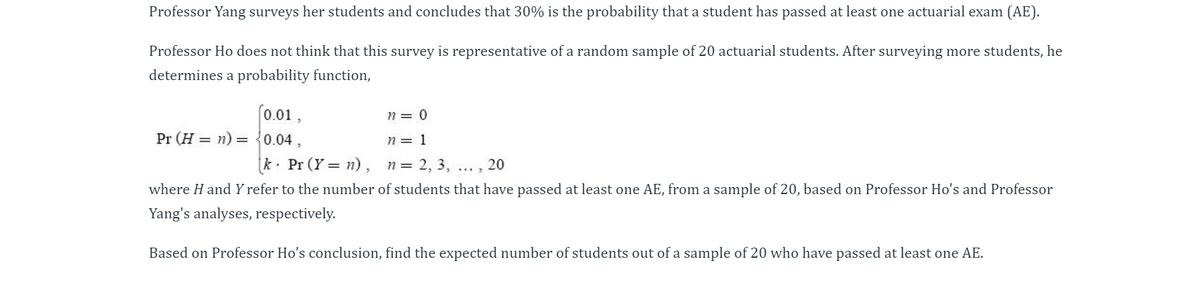 Professor Yang surveys her students and concludes that 30% is the probability that a student has passed at least one actuarial exam (AE).
Professor Ho does not think that this survey is representative of a random sample of 20 actuarial students. After surveying more students, he
determines a probability function,
(0.01,
Pr (H = n) = {0.04 ,
n = 0
n = 1
k. Pr (Y = n), n=
= 2, 3, ... , 20
where H and Y refer to the number of students that have passed at least one AE, from a sample of 20, based on Professor Ho's and Professor
Yang's analyses, respectively.
Based on Professor Ho's conclusion, find the expected number of students out of a sample of 20 who have passed at least one AE.
