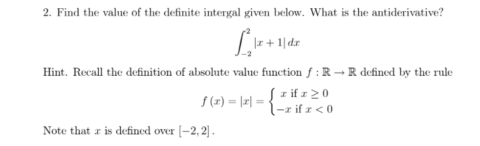 2. Find the value of the definite intergal given below. What is the antiderivative?
|x+ 1| d.x
Hint. Recall the definition of absolute value function f : R → R defined by the rule
Sx if x > 0
l-x if x < 0
f (x) = |æ| =
Note that x is defined over[-2,2] .
