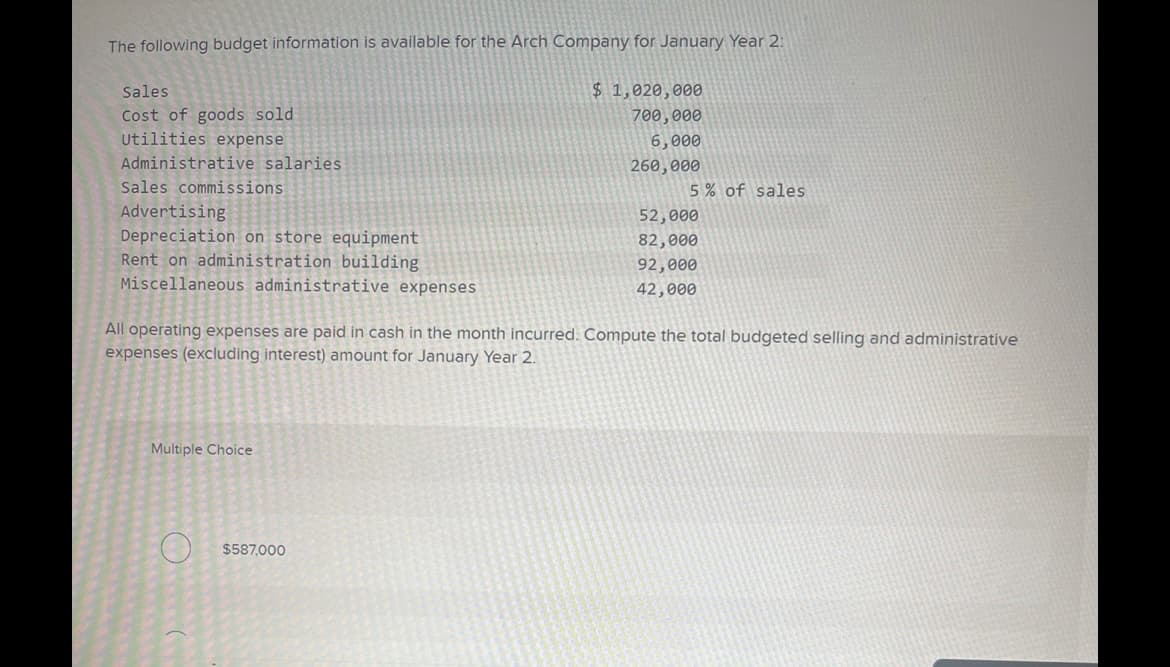 The following budget information is available for the Arch Company for January Year 2:
$1,020,000
700,000
6,000
260,000
Sales
Cost of goods sold
Utilities expense
Administrative salaries.
Sales commissions
Advertising
Depreciation on store equipment
Rent on administration building
Miscellaneous administrative expenses
Multiple Choice
5% of sales
All operating expenses are paid in cash in the month incurred. Compute the total budgeted selling and administrative
expenses (excluding interest) amount for January Year 2.
$587,000
52,000
82,000
92,000
42,000
