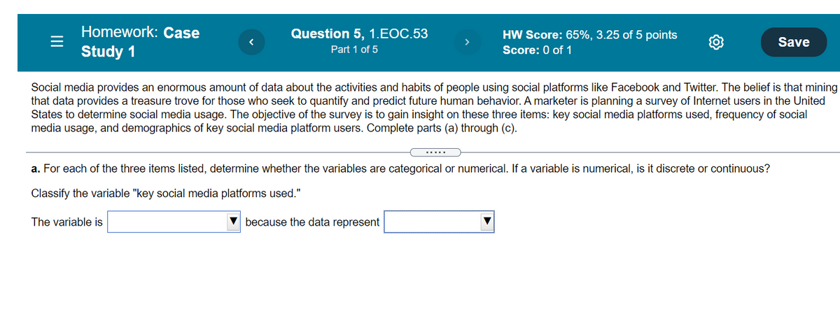Homework: Case
Question 5, 1.EOC.53
HW Score: 65%, 3.25 of 5 points
Save
Study 1
Part 1 of 5
Score: 0 of 1
Social media provides an enormous amount of data about the activities and habits of people using social platforms like Facebook and Twitter. The belief is that mining
that data provides a treasure trove for those who seek to quantify and predict future human behavior. A marketer is planning a survey of Internet users in the United
States to determine social media usage. The objective of the survey is to gain insight on these three items: key social media platforms used, frequency of social
media usage, and demographics of key social media platform users. Complete parts (a) through (c).
.....
a. For each of the three items listed, determine whether the variables are categorical or numerical. If a variable is numerical, is it discrete or continuous?
Classify the variable "key social media platforms used."
The variable is
V because the data represent
