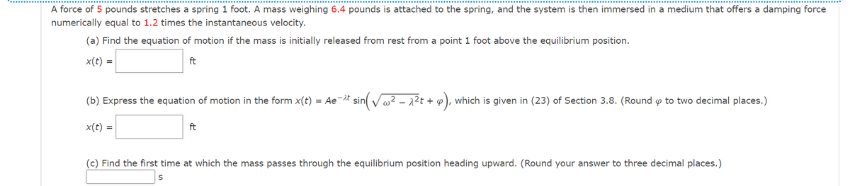 A force of 5 pounds stretches a spring 1 foot. A mass weighing 6.4 pounds is attached to the spring, and the system is then immersed in a medium that offers a damping force
numerically equal to 1.2 times the instantaneous velocity.
(a) Find the equation of motion if the mass is initially released from rest from a point 1 foot above the equilibrium position.
x(t) =
ft
(b) Express the equation of motion in the form x(t)
= Ae-At sin Vw2 – 2?t + p
P), which is given in (23) of Section 3.8. (Round o to two decimal places.)
x(t) =
ft
(c) Find the first time at which the mass passes through the equilibrium position heading upward. (Round your answer to three decimal places.)
