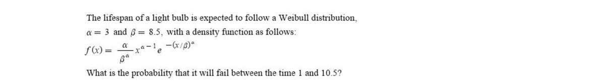 The lifespan of a light bulb is expected to follow a Weibull distribution,
a = 3 and 6 = 8.5, with a density function as follows:
a
f(x) =
a -1
-(x/8)*
e
What is the probability that it will fail between the time 1 and 10.5?
