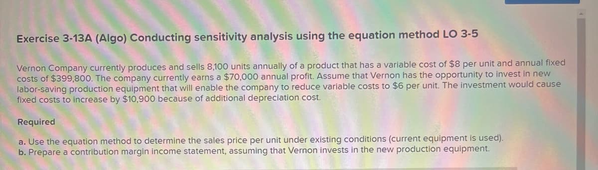 Exercise 3-13A (Algo) Conducting sensitivity analysis using the equation method LO 3-5
Vernon Company currently produces and sells 8,100 units annually of a product that has a variable cost of $8 per unit and annual fixed
costs of $399,800. The company currently earns a $70,000 annual profit. Assume that Vernon has the opportunity to invest in new
labor-saving production equipment that will enable the company to reduce variable costs to $6 per unit. The investment would cause
fixed costs to increase by $10,900 because of additional depreciation cost.
Required
a. Use the equation method to determine the sales price per unit under existing conditions (current equipment is used).
b. Prepare a contribution margin income statement, assuming that Vernon invests in the new production equipment.