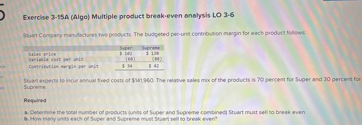 5
Dok
nt
int
Exercise 3-15A (Algo) Multiple product break-even analysis LO 3-6
Stuart Company manufactures two products. The budgeted per-unit contribution margin for each product follows:
Supreme
$ 130
(88)
$ 42
Sales price
Variable cost per unit
Contribution margin per unit
Super
$ 102
(68)
$ 34
Stuart expects to incur annual fixed costs of $141,960. The relative sales mix of the products is 70 percent for Super and 30 percent for
Supreme.
Required
a. Determine the total number of products (units of Super and Supreme combined) Stuart must sell to break even.
b. How many units each of Super and Supreme must Stuart sell to break even?