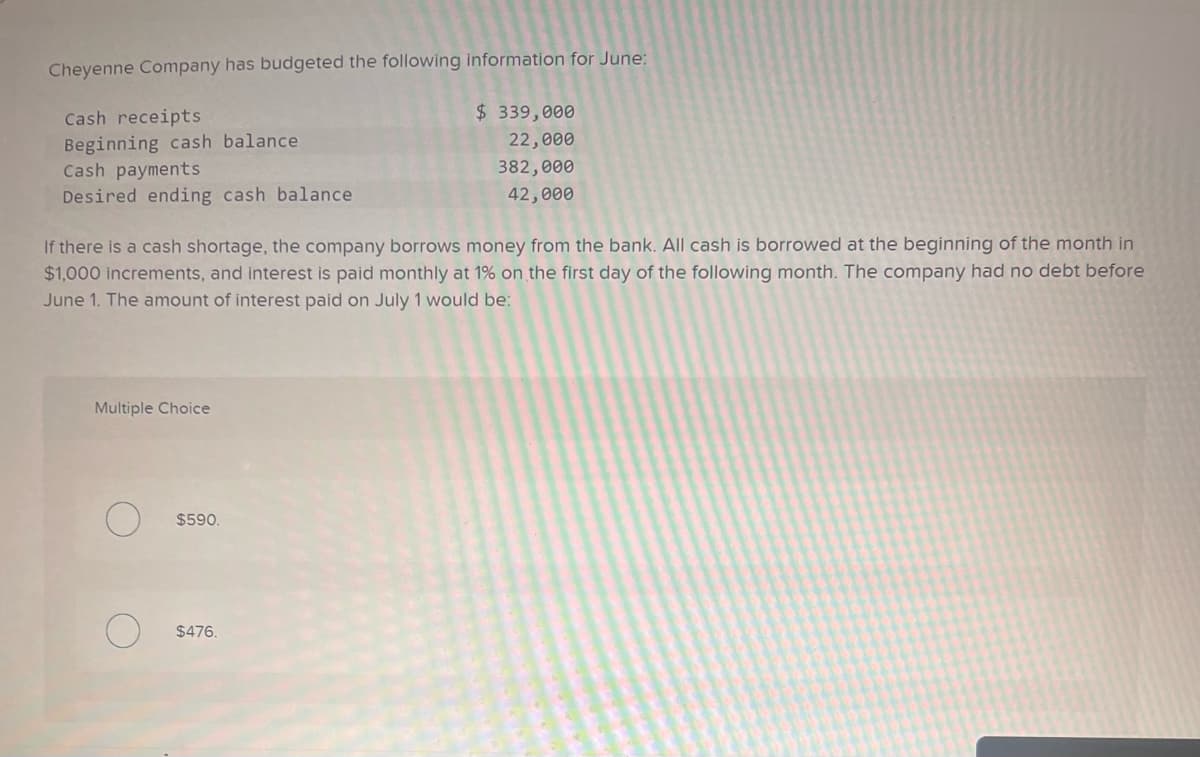 Cheyenne Company has budgeted the following information for June:
Cash receipts
Beginning cash balance
Cash payments
Desired ending cash balance
If there is a cash shortage, the company borrows money from the bank. All cash is borrowed at the beginning of the month in
$1,000 increments, and interest is paid monthly at 1% on the first day of the following month. The company had no debt before
June 1. The amount of interest paid on July 1 would be:
Multiple Choice
$590.
$ 339,000
22,000
382,000
42,000
$476.
