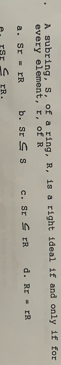 A subring, S, of a ring, R, is a right ideal if and only if for
every element, r, of R
a. Sr = rR
b. Srs
CrR.
c. SrrR
d. Rr = rR