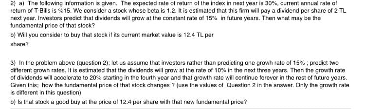 2) a) The following information is given. The expected rate of return of the index in next year is 30%, current annual rate of
return of T-Bills is %15. We consider a stock whose beta is 1.2. It is estimated that this firm will pay a dividend per share of 2 TL
next year. Investors predict that dividends will grow at the constant rate of 15% in future years. Then what may be the
fundamental price of that stock?
b) Will you consider to buy that stock if its current market value is 12.4 TL per
share?
3) In the problem above (question 2); let us assume that investors rather than predicting one growh rate of 15% ; predict two
different growh rates. It is estimated that the dividends will grow at the rate of 10% in the next three years. Then the growth rate
of dividends will accelerate to 20% starting in the fourth year and that growth rate will continue forever in the rest of future years.
Given this; how the fundamental price of that stock changes ? (use the values of Question 2 in the answer. Only the growth rate
is different in this question)
b) Is that stock a good buy at the price of 12.4 per share with that new fundamental price?

