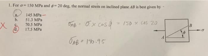 1. For o= 150 MPa and o= 20 deg, the normal stress on inclined plane AB is best given by
145 MPa-
51.3 MPa
70.5 MPa
a.
b.
ORB = 0x Cosa
= /50 x CaS 20
C.
/d.
17.5 MPa
A
OAB = 140.95
