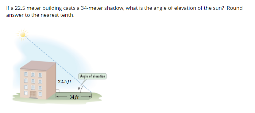 If a 22.5 meter building casts a 34-meter shadow, what is the angle of elevation of the sun? Round
answer to the nearest tenth.
E E E
EE E
EEE
Angle of elevation
22.5 ft
34 ft
