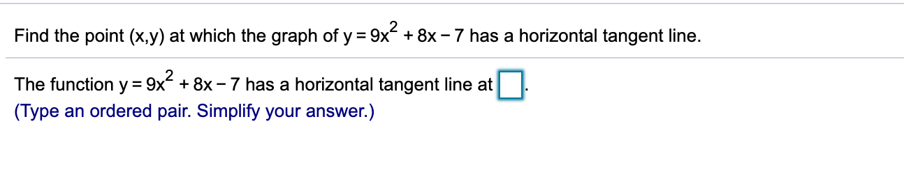 Find the point (x,y) at which the graph of y = 9x + 8x – 7 has a horizontal tangent line.
The function y = 9x + 8x - 7 has a horizontal tangent line at
(Type an ordered pair. Simplify your answer.)
