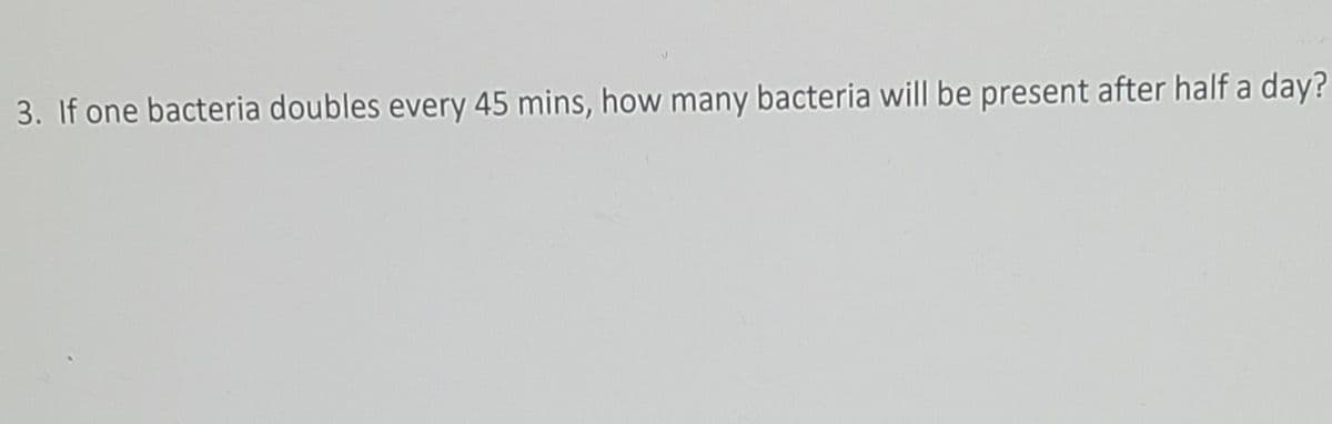 3. If one bacteria doubles every 45 mins, how many bacteria will be present after half a day?

