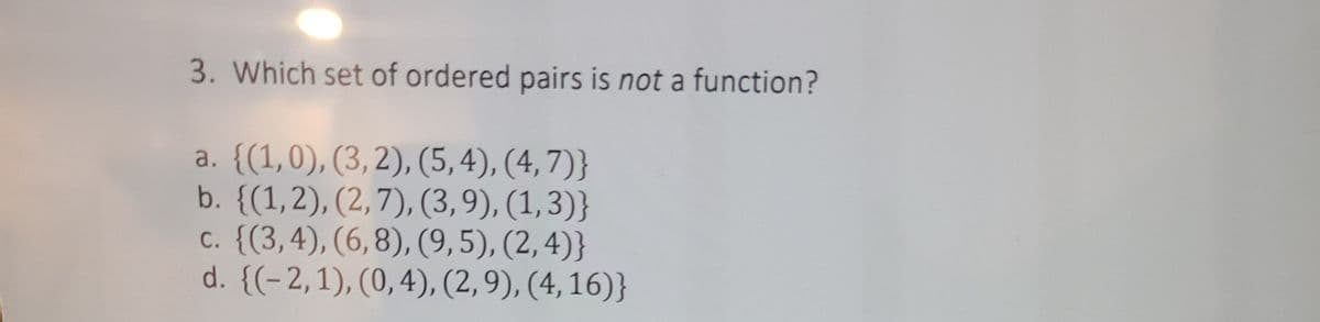 3. Which set of ordered pairs is not a function?
a. {(1,0), (3,2), (5,4), (4,7)}
b. {(1,2), (2,7), (3,9), (1,3)}
c. {(3,4), (6,8), (9,5), (2,4)}
d. {(-2,1), (0,4), (2,9), (4, 16)}

