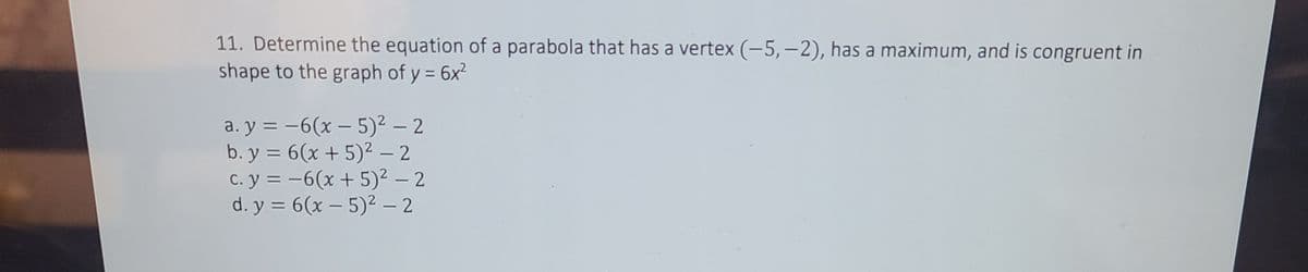 11. Determine the equation of a parabola that has a vertex (-5,–2), has a maximum, and is congruent in
shape to the graph of y = 6x2
%3D
a. y = -6(x – 5)² – 2
b. y = 6(x + 5)² – 2
C. y = -6(x + 5)² – 2
d. y = 6(x – 5)2 - 2
|
%3D
|
