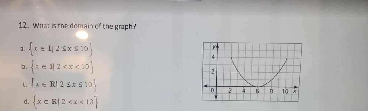 12. What is the domain of the graph?
{x e 1| 2 5x S 10}
b. {x e I| 2 <x < 10}
{x e R| 2 5x S 10}
a.
4-
2-
C.
0.
9.
8.
10 X
d. x e R| 2 <x < 10
-0-
4.
