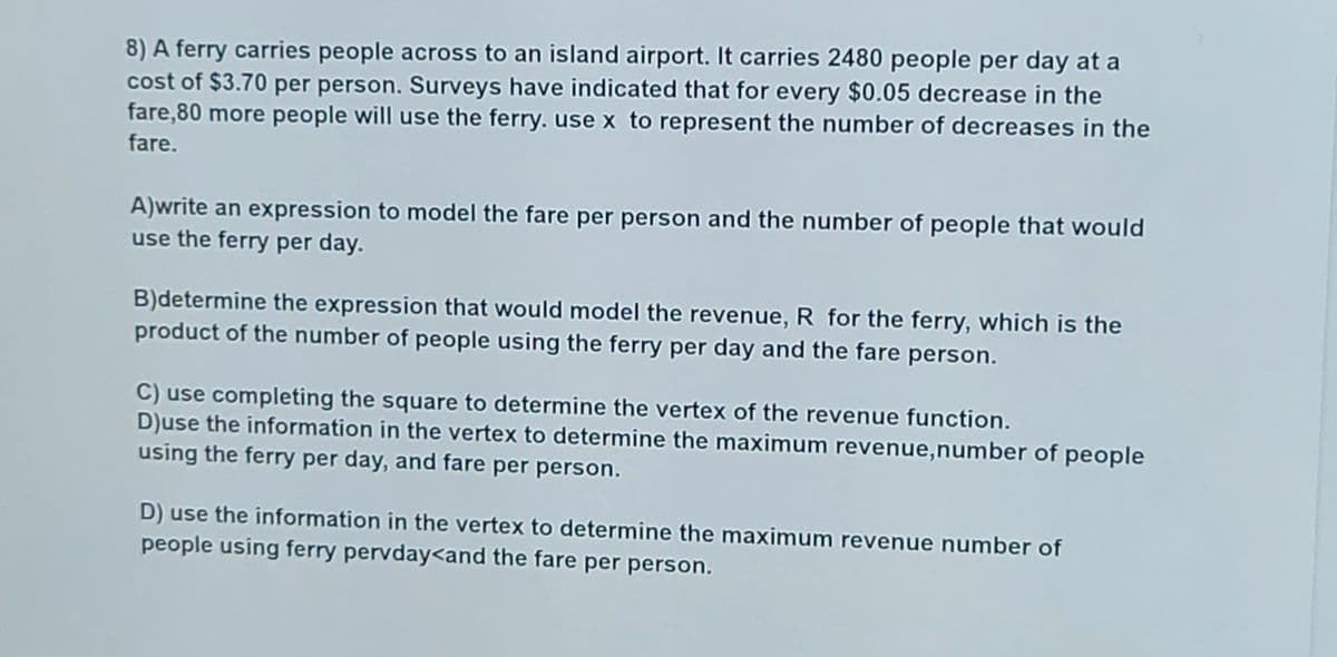 8) A ferry carries people across to an island airport. It carries 2480 people per day at a
cost of $3.70 per person. Surveys have indicated that for every $0.05 decrease in the
fare,80 more people will use the ferry. use x to represent the number of decreases in the
fare.
A)write an expression to model the fare per person and the number of people that would
use the ferry per day.
B)determine the expression that would model the revenue, R for the ferry, which is the
product of the number of people using the ferry per day and the fare person.
C) use completing the square to determine the vertex of the revenue function.
D)use the information in the vertex to determine the maximum revenue,number of people
using the ferry per day, and fare per person.
D) use the information in the vertex to determine the maximum revenue number of
people using ferry pervday<and the fare per person.
